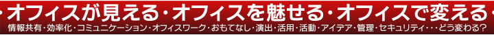 ・オフィスが見える・オフィスを魅せる・オフィスで変える・情報共有・効率化・コミュニケーション・オフィスワーク・おもてなし・演出・活用・活動・アイデア・管理・セキュリティ・・・どう変わる？