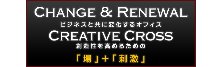 Change & Renewal　ビジネスと共に変化するオフィス　Creative Cross　創造性を高めるための「場」＋「刺激」